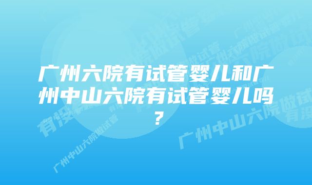 广州六院有试管婴儿和广州中山六院有试管婴儿吗？