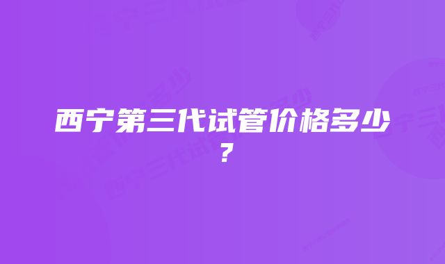 西宁第三代试管价格多少？