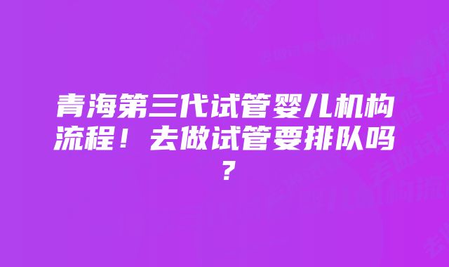 青海第三代试管婴儿机构流程！去做试管要排队吗？