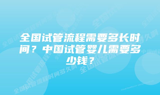 全国试管流程需要多长时间？中国试管婴儿需要多少钱？