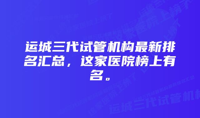 运城三代试管机构最新排名汇总，这家医院榜上有名。