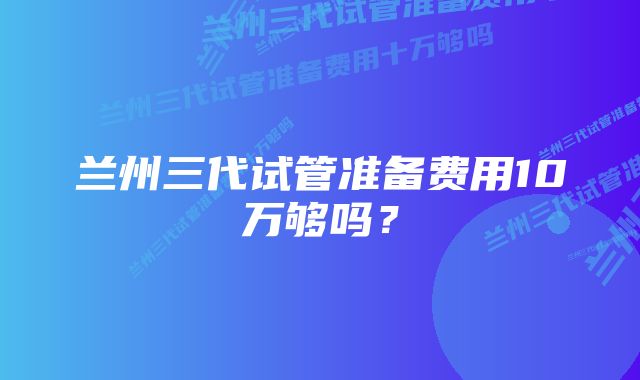 兰州三代试管准备费用10万够吗？