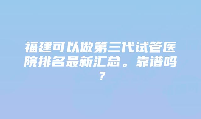 福建可以做第三代试管医院排名最新汇总。靠谱吗？