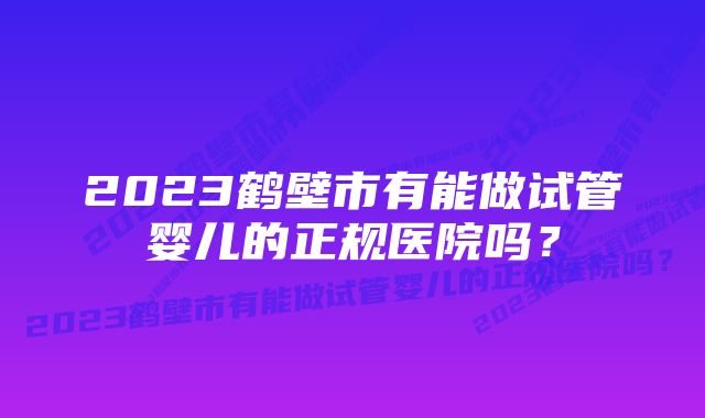 2023鹤壁市有能做试管婴儿的正规医院吗？