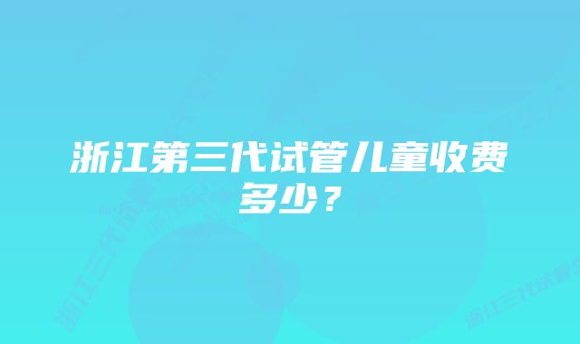 浙江第三代试管儿童收费多少？