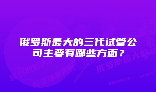 俄罗斯最大的三代试管公司主要有哪些方面？