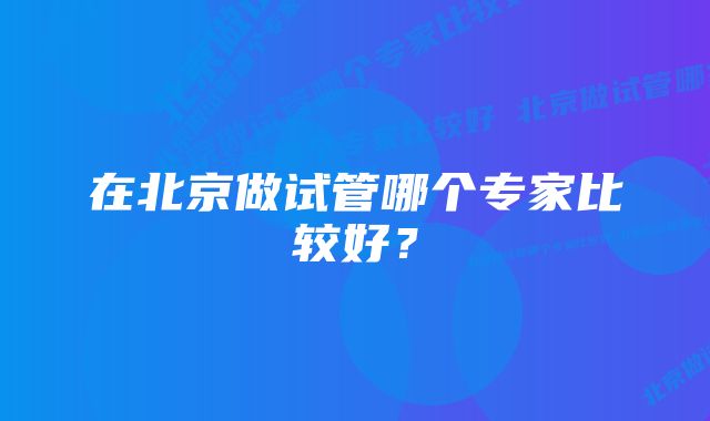 在北京做试管哪个专家比较好？