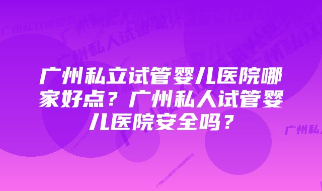 广州私立试管婴儿医院哪家好点？广州私人试管婴儿医院安全吗？