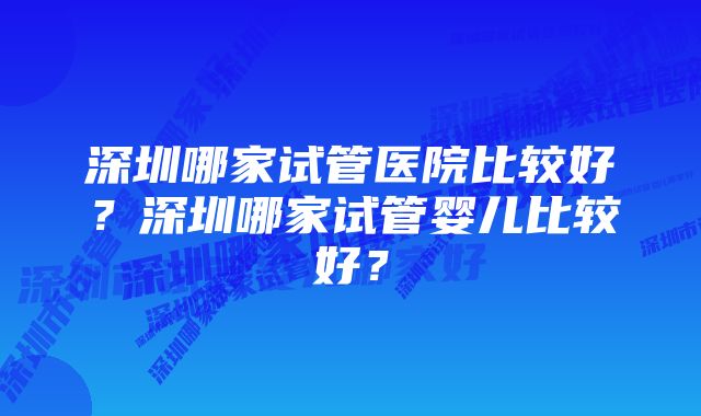 深圳哪家试管医院比较好？深圳哪家试管婴儿比较好？