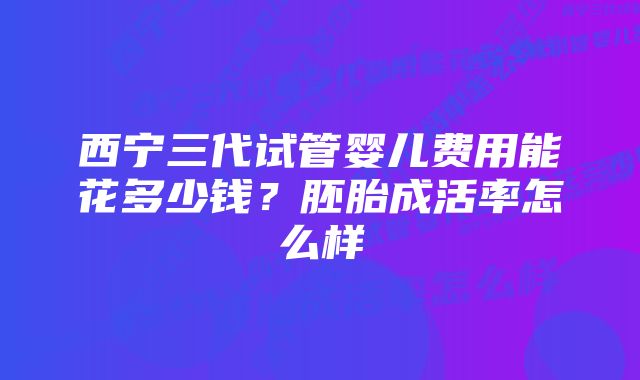 西宁三代试管婴儿费用能花多少钱？胚胎成活率怎么样