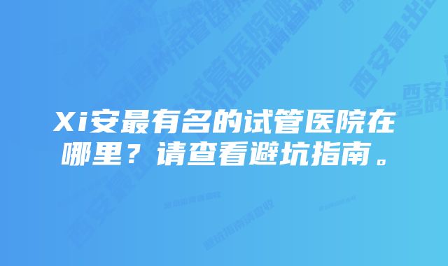 Xi安最有名的试管医院在哪里？请查看避坑指南。