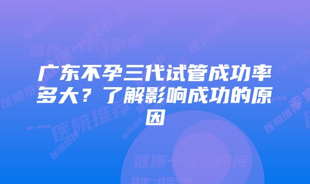 广东不孕三代试管成功率多大？了解影响成功的原因