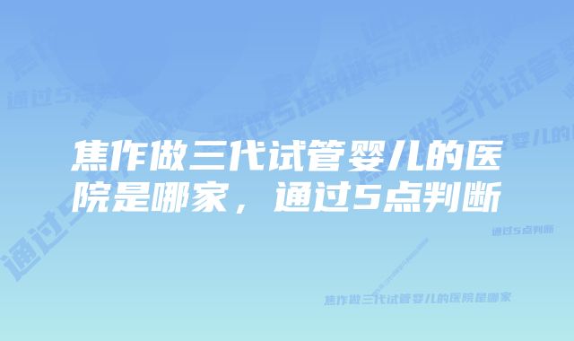 焦作做三代试管婴儿的医院是哪家，通过5点判断