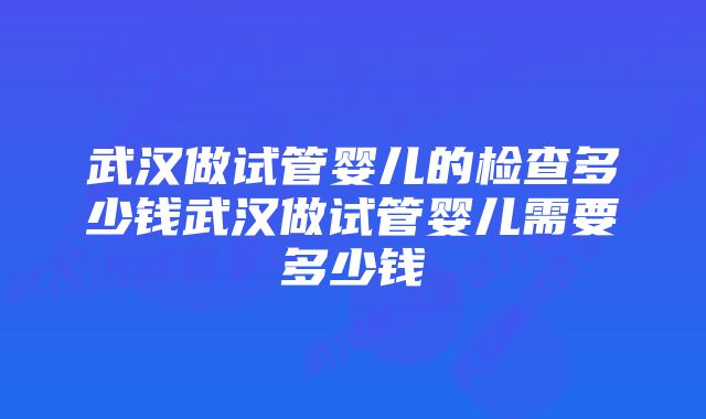 武汉做试管婴儿的检查多少钱武汉做试管婴儿需要多少钱