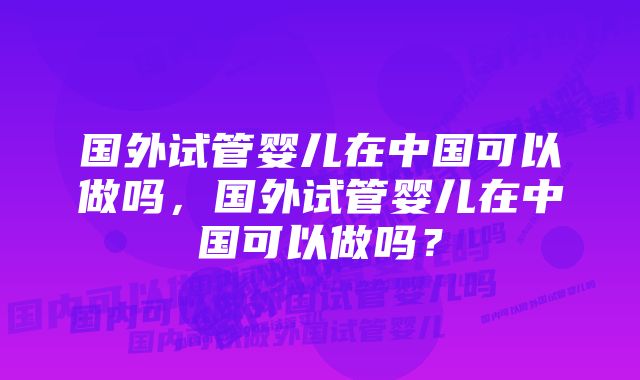 国外试管婴儿在中国可以做吗，国外试管婴儿在中国可以做吗？