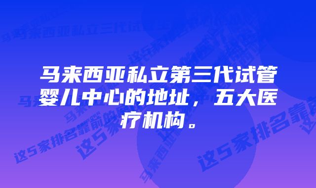 马来西亚私立第三代试管婴儿中心的地址，五大医疗机构。