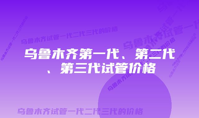 乌鲁木齐第一代、第二代、第三代试管价格