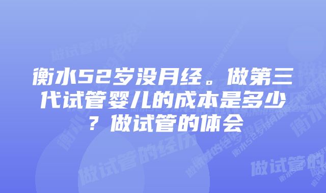 衡水52岁没月经。做第三代试管婴儿的成本是多少？做试管的体会