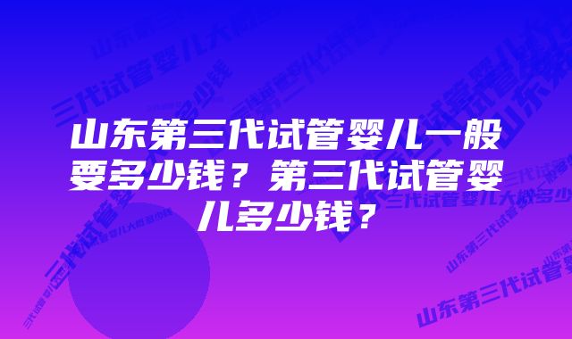 山东第三代试管婴儿一般要多少钱？第三代试管婴儿多少钱？