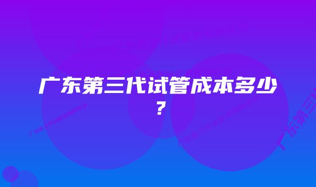 广东第三代试管成本多少？