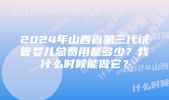 2024年山西省第三代试管婴儿总费用是多少？我什么时候能做它？