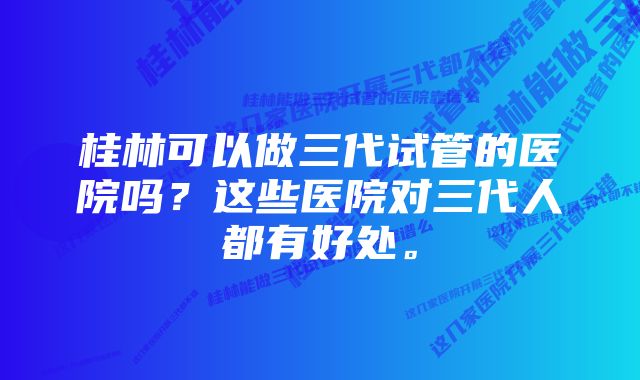 桂林可以做三代试管的医院吗？这些医院对三代人都有好处。