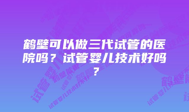 鹤壁可以做三代试管的医院吗？试管婴儿技术好吗？