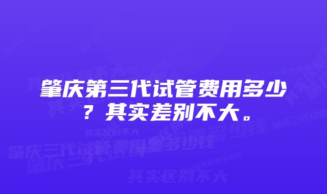 肇庆第三代试管费用多少？其实差别不大。