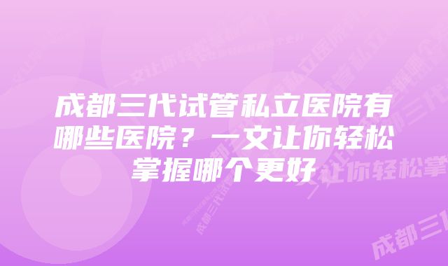 成都三代试管私立医院有哪些医院？一文让你轻松掌握哪个更好