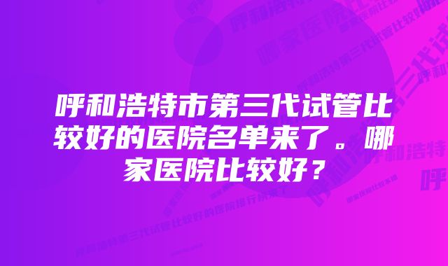 呼和浩特市第三代试管比较好的医院名单来了。哪家医院比较好？