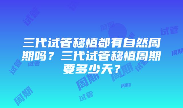 三代试管移植都有自然周期吗？三代试管移植周期要多少天？