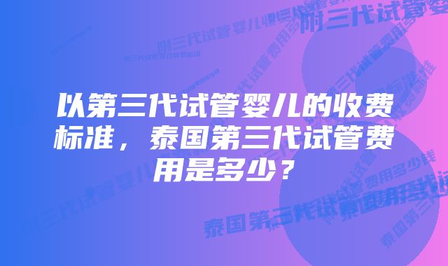 以第三代试管婴儿的收费标准，泰国第三代试管费用是多少？