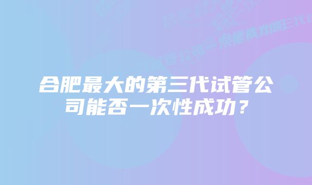 合肥最大的第三代试管公司能否一次性成功？