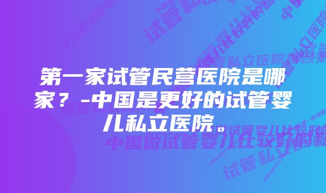 第一家试管民营医院是哪家？-中国是更好的试管婴儿私立医院。