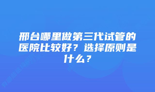 邢台哪里做第三代试管的医院比较好？选择原则是什么？