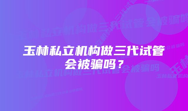 玉林私立机构做三代试管会被骗吗？