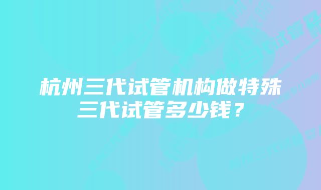 杭州三代试管机构做特殊三代试管多少钱？