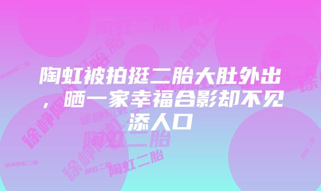 陶虹被拍挺二胎大肚外出，晒一家幸福合影却不见添人口