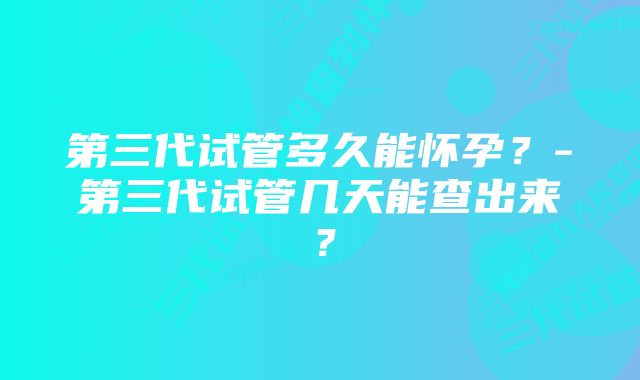 第三代试管多久能怀孕？-第三代试管几天能查出来？