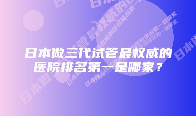 日本做三代试管最权威的医院排名第一是哪家？