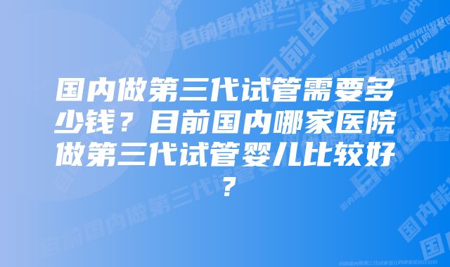 国内做第三代试管需要多少钱？目前国内哪家医院做第三代试管婴儿比较好？