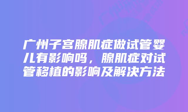 广州子宫腺肌症做试管婴儿有影响吗，腺肌症对试管移植的影响及解决方法