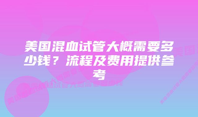 美国混血试管大概需要多少钱？流程及费用提供参考