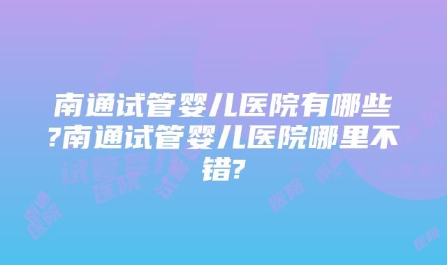 南通试管婴儿医院有哪些?南通试管婴儿医院哪里不错?