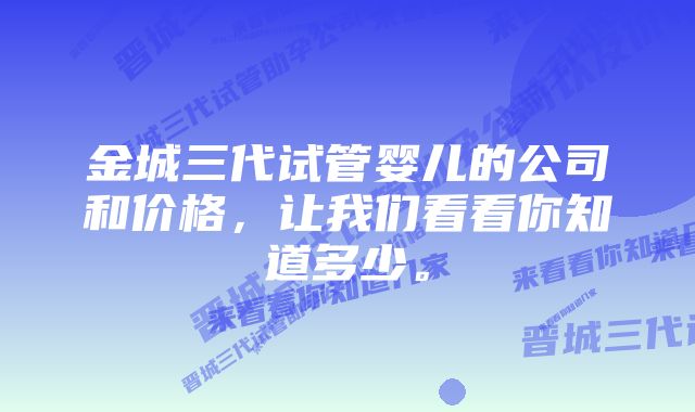 金城三代试管婴儿的公司和价格，让我们看看你知道多少。