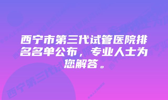 西宁市第三代试管医院排名名单公布，专业人士为您解答。