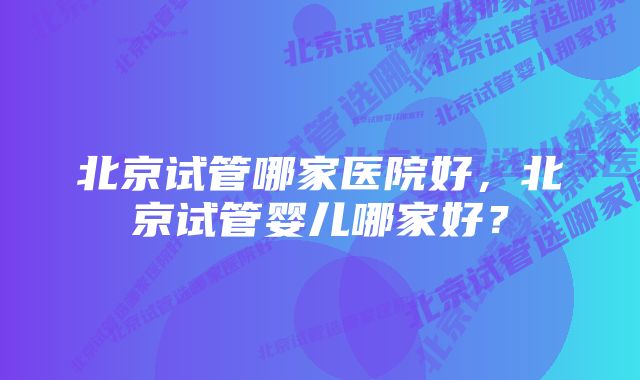 北京试管哪家医院好，北京试管婴儿哪家好？