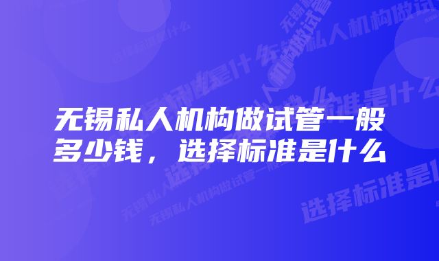 无锡私人机构做试管一般多少钱，选择标准是什么