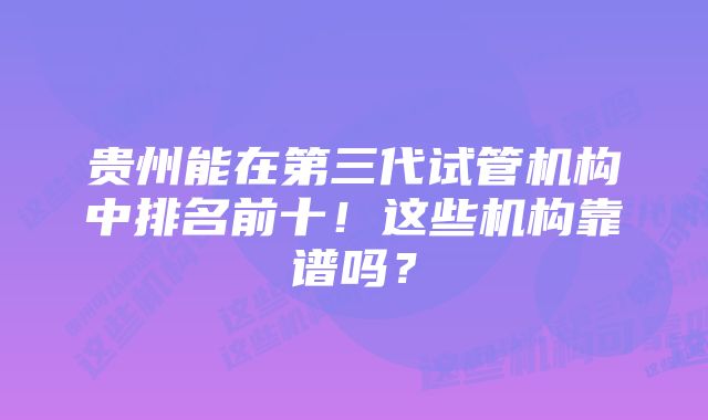 贵州能在第三代试管机构中排名前十！这些机构靠谱吗？