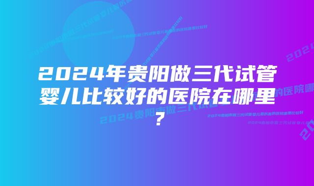 2024年贵阳做三代试管婴儿比较好的医院在哪里？